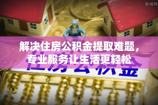汉中解决住房公积金提取难题，专业服务让生活更轻松