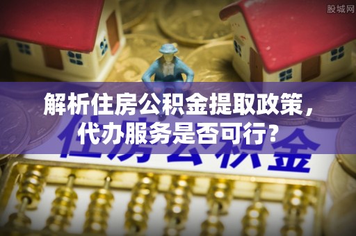 汉中解析住房公积金提取政策，代办服务是否可行？
