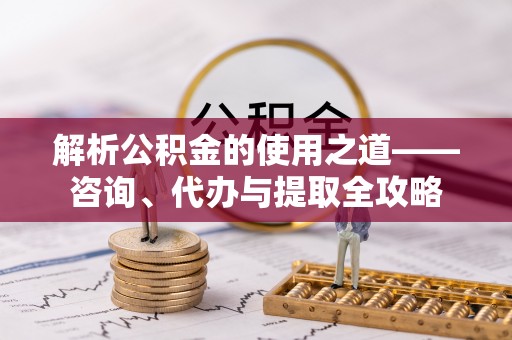 汉中解析公积金的使用之道——咨询、代办与提取全攻略