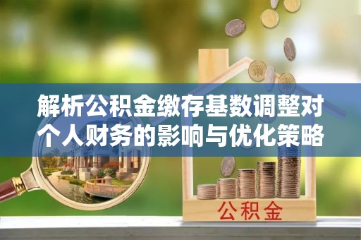 汉中解析公积金缴存基数调整对个人财务的影响与优化策略