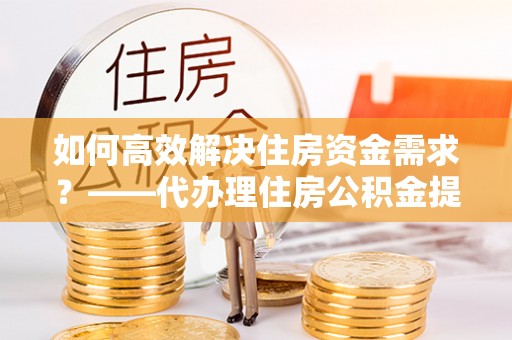 汉中如何高效解决住房资金需求？——代办理住房公积金提取服务全解析