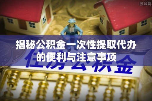 汉中揭秘公积金一次性提取代办的便利与注意事项