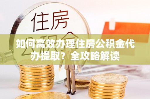 汉中如何高效办理住房公积金代办提取？全攻略解读