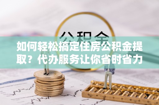 汉中如何轻松搞定住房公积金提取？代办服务让你省时省力