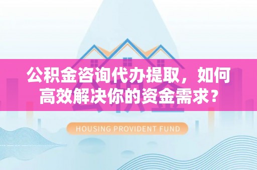 汉中公积金咨询代办提取，如何高效解决你的资金需求？