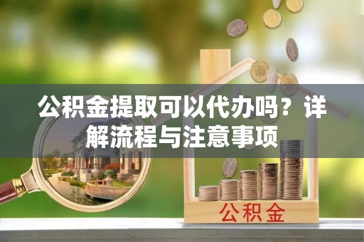 汉中公积金提取可以代办吗？详解流程与注意事项